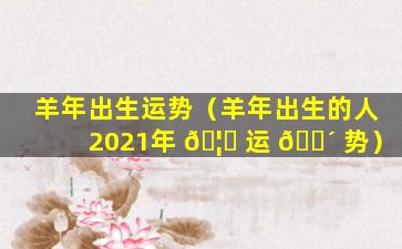 羊年出生运势（羊年出生的人2021年 🦄 运 🐴 势）